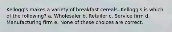 Kellogg's makes a variety of breakfast cereals. Kellogg's is which of the following? a. Wholesaler b. Retailer c. Service firm d. Manufacturing firm e. None of these choices are correct.