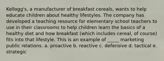 Kellogg's, a manufacturer of breakfast cereals, wants to help educate children about healthy lifestyles. The company has developed a teaching resource for elementary school teachers to use in their classrooms to help children learn the basics of a healthy diet and how breakfast (which includes cereal, of course) fits into that lifestyle. This is an example of _____ marketing public relations. a. proactive b. reactive c. defensive d. tactical e. strategic