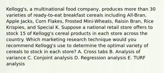 Kellogg's, a multinational food company, produces more than 30 varieties of ready-to-eat breakfast cereals including All-Bran, Apple Jacks, Corn Flakes, Frosted Mini-Wheats, Raisin Bran, Rice Krispies, and Special K. Suppose a national retail store offers to stock 15 of Kellogg's cereal products in each store across the country. Which marketing research technique would you recommend Kellogg's use to determine the optimal variety of cereals to stock in each store? A. Cross tabs B. Analysis of variance C. Conjoint analysis D. Regression analysis E. TURF analysis