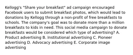 Kellogg's "Share your breakfast" ad campaign encouraged Facebook users to submit breakfast photos, which would lead to donations by Kellogg through a non-profit of free breakfasts to schools. The company's goal was to donate more than a million breakfasts to kids in need. This social media campaign to donate breakfasts would be considered which type of advertising? A. Product advertising B. Institutional advertising C. Pioneer advertising D. Advocacy advertising E. Corporate image advertising