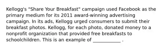 Kellogg's "Share Your Breakfast" campaign used Facebook as the primary medium for its 2011 award-winning advertising campaign. In its ads, Kellogg urged consumers to submit their breakfast photos. Kellogg, for each photo, donated money to a nonprofit organization that provided free breakfasts to schoolchildren. This is an example of ____________ .