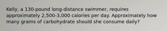 Kelly, a 130-pound long-distance swimmer, requires approximately 2,500-3,000 calories per day. Approximately how many grams of carbohydrate should she consume daily?