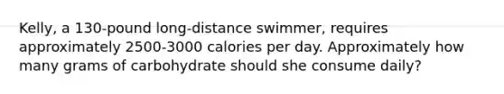 Kelly, a 130-pound long-distance swimmer, requires approximately 2500-3000 calories per day. Approximately how many grams of carbohydrate should she consume daily?