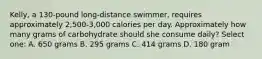 Kelly, a 130-pound long-distance swimmer, requires approximately 2,500-3,000 calories per day. Approximately how many grams of carbohydrate should she consume daily? Select one: A. 650 grams B. 295 grams C. 414 grams D. 180 gram