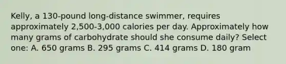 Kelly, a 130-pound long-distance swimmer, requires approximately 2,500-3,000 calories per day. Approximately how many grams of carbohydrate should she consume daily? Select one: A. 650 grams B. 295 grams C. 414 grams D. 180 gram