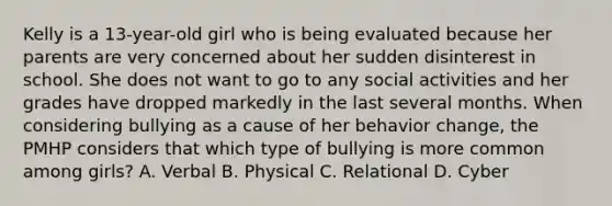 Kelly is a 13-year-old girl who is being evaluated because her parents are very concerned about her sudden disinterest in school. She does not want to go to any social activities and her grades have dropped markedly in the last several months. When considering bullying as a cause of her behavior change, the PMHP considers that which type of bullying is more common among girls? A. Verbal B. Physical C. Relational D. Cyber