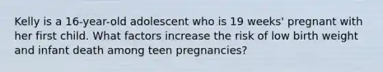 Kelly is a 16-year-old adolescent who is 19 weeks' pregnant with her first child. What factors increase the risk of low birth weight and infant death among teen pregnancies?