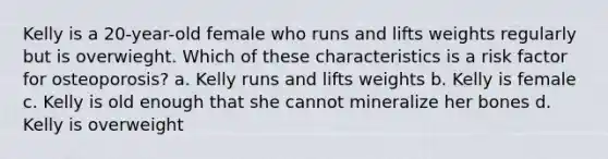 Kelly is a 20-year-old female who runs and lifts weights regularly but is overwieght. Which of these characteristics is a risk factor for osteoporosis? a. Kelly runs and lifts weights b. Kelly is female c. Kelly is old enough that she cannot mineralize her bones d. Kelly is overweight