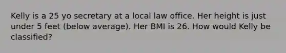 Kelly is a 25 yo secretary at a local law office. Her height is just under 5 feet (below average). Her BMI is 26. How would Kelly be classified?