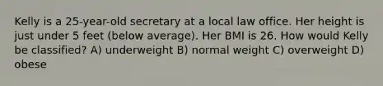 Kelly is a 25-year-old secretary at a local law office. Her height is just under 5 feet (below average). Her BMI is 26. How would Kelly be classified? A) underweight B) normal weight C) overweight D) obese