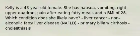 Kelly is a 43-year-old female. She has nausea, vomiting, right upper quadrant pain after eating fatty meals and a BMI of 28. Which condition does she likely have? - liver cancer - non-alcoholic fatty liver disease (NAFLD) - primary biliary cirrhosis - cholelithiasis