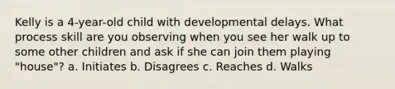 Kelly is a 4-year-old child with developmental delays. What process skill are you observing when you see her walk up to some other children and ask if she can join them playing "house"? a. Initiates b. Disagrees c. Reaches d. Walks