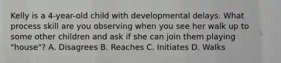 Kelly is a 4-year-old child with developmental delays. What process skill are you observing when you see her walk up to some other children and ask if she can join them playing "house"? A. Disagrees B. Reaches C. Initiates D. Walks