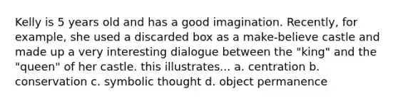 Kelly is 5 years old and has a good imagination. Recently, for example, she used a discarded box as a make-believe castle and made up a very interesting dialogue between the "king" and the "queen" of her castle. this illustrates... a. centration b. conservation c. symbolic thought d. object permanence