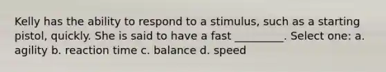 Kelly has the ability to respond to a stimulus, such as a starting pistol, quickly. She is said to have a fast _________. Select one: a. agility b. reaction time c. balance d. speed