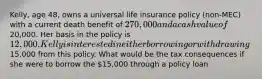 Kelly, age 48, owns a universal life insurance policy (non-MEC) with a current death benefit of 270,000 and a cash value of20,000. Her basis in the policy is 12,000. Kelly is interested in either borrowing or withdrawing15,000 from this policy. What would be the tax consequences if she were to borrow the 15,000 through a policy loan