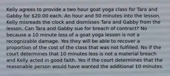 Kelly agrees to provide a two hour goat yoga class for Tara and Gabby for 20.00 each. An hour and 50 minutes into the lesson, Kelly misreads the clock and dismisses Tara and Gabby from the lesson. Can Tara and Gabby sue for breach of contract? No because a 10 minute loss of a goat yoga lesson is not a recognizable damage. Yes they will be able to recover a proportion of the cost of the class that was not fulfilled. No if the court determines that 10 minutes less is not a material breach and Kelly acted in good faith. Yes if the court determines that the reasonable person would have wanted the additional 10 minutes.