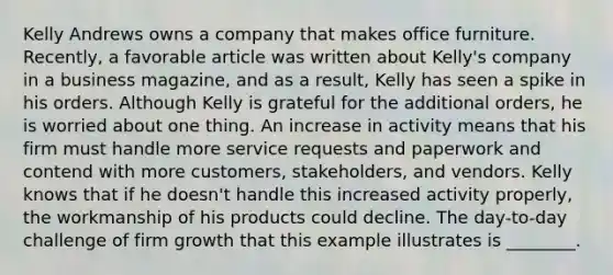 Kelly Andrews owns a company that makes office furniture. Recently, a favorable article was written about Kelly's company in a business magazine, and as a result, Kelly has seen a spike in his orders. Although Kelly is grateful for the additional orders, he is worried about one thing. An increase in activity means that his firm must handle more service requests and paperwork and contend with more customers, stakeholders, and vendors. Kelly knows that if he doesn't handle this increased activity properly, the workmanship of his products could decline. The day-to-day challenge of firm growth that this example illustrates is ________.