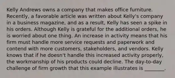 Kelly Andrews owns a company that makes office furniture.​ Recently, a favorable article was written about​ Kelly's company in a business​ magazine, and as a​ result, Kelly has seen a spike in his orders. Although Kelly is grateful for the additional​ orders, he is worried about one thing. An increase in activity means that his firm must handle more service requests and paperwork and contend with more​ customers, stakeholders, and vendors. Kelly knows that if he​ doesn't handle this increased activity​ properly, the workmanship of his products could decline. The​ day-to-day challenge of firm growth that this example illustrates is​ ________.