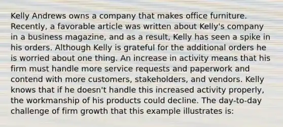 Kelly Andrews owns a company that makes office furniture. Recently, a favorable article was written about Kelly's company in a business magazine, and as a result, Kelly has seen a spike in his orders. Although Kelly is grateful for the additional orders he is worried about one thing. An increase in activity means that his firm must handle more service requests and paperwork and contend with more customers, stakeholders, and vendors. Kelly knows that if he doesn't handle this increased activity properly, the workmanship of his products could decline. The day-to-day challenge of firm growth that this example illustrates is: