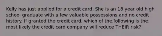 Kelly has just applied for a credit card. She is an 18 year old high school graduate with a few valuable possessions and no credit history. If granted the credit card, which of the following is the most likely the credit card company will reduce THEIR risk?