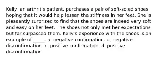 Kelly, an arthritis patient, purchases a pair of soft-soled shoes hoping that it would help lessen the stiffness in her feet. She is pleasantly surprised to find that the shoes are indeed very soft and easy on her feet. The shoes not only met her expectations but far surpassed them. Kelly's experience with the shoes is an example of _____. a. negative confirmation. b. negative disconfirmation. c. positive confirmation. d. positive disconfirmation.