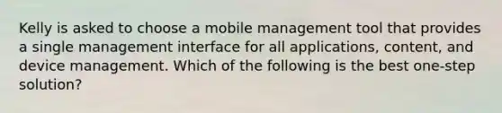 Kelly is asked to choose a mobile management tool that provides a single management interface for all applications, content, and device management. Which of the following is the best one-step solution?