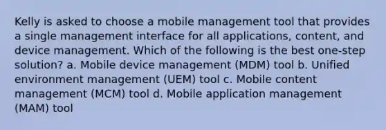 Kelly is asked to choose a mobile management tool that provides a single management interface for all applications, content, and device management. Which of the following is the best one-step solution? a. Mobile device management (MDM) tool b. Unified environment management (UEM) tool c. Mobile content management (MCM) tool d. Mobile application management (MAM) tool