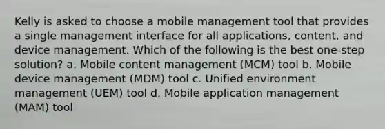 Kelly is asked to choose a mobile management tool that provides a single management interface for all applications, content, and device management. Which of the following is the best one-step solution? a. Mobile content management (MCM) tool b. Mobile device management (MDM) tool c. Unified environment management (UEM) tool d. Mobile application management (MAM) tool