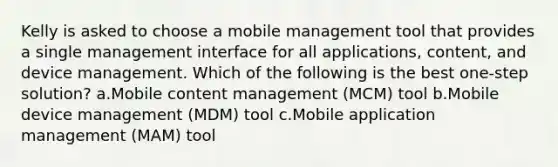 Kelly is asked to choose a mobile management tool that provides a single management interface for all applications, content, and device management. Which of the following is the best one-step solution? a.Mobile content management (MCM) tool b.Mobile device management (MDM) tool c.Mobile application management (MAM) tool