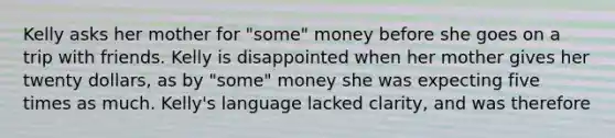 Kelly asks her mother for "some" money before she goes on a trip with friends. Kelly is disappointed when her mother gives her twenty dollars, as by "some" money she was expecting five times as much. Kelly's language lacked clarity, and was therefore