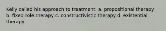 Kelly called his approach to treatment: a. propositional therapy b. fixed-role therapy c. constructivistic therapy d. existential therapy