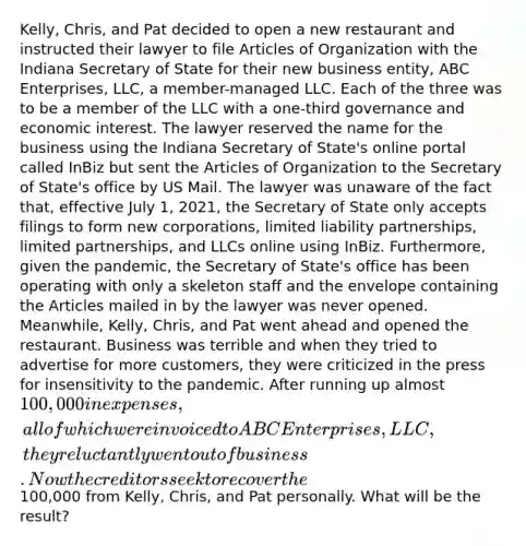 Kelly, Chris, and Pat decided to open a new restaurant and instructed their lawyer to file Articles of Organization with the Indiana Secretary of State for their new business entity, ABC Enterprises, LLC, a member-managed LLC. Each of the three was to be a member of the LLC with a one-third governance and economic interest. The lawyer reserved the name for the business using the Indiana Secretary of State's online portal called InBiz but sent the Articles of Organization to the Secretary of State's office by US Mail. The lawyer was unaware of the fact that, effective July 1, 2021, the Secretary of State only accepts filings to form new corporations, limited liability partnerships, limited partnerships, and LLCs online using InBiz. Furthermore, given the pandemic, the Secretary of State's office has been operating with only a skeleton staff and the envelope containing the Articles mailed in by the lawyer was never opened. Meanwhile, Kelly, Chris, and Pat went ahead and opened the restaurant. Business was terrible and when they tried to advertise for more customers, they were criticized in the press for insensitivity to the pandemic. After running up almost 100,000 in expenses, all of which were invoiced to ABC Enterprises, LLC, they reluctantly went out of business. Now the creditors seek to recover the100,000 from Kelly, Chris, and Pat personally. What will be the result?