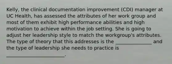 Kelly, the clinical documentation improvement (CDI) manager at UC Health, has assessed the attributes of her work group and most of them exhibit high performance abilities and high motivation to achieve within the job setting. She is going to adjust her leadership style to match the workgroup's attributes. The type of theory that this addresses is the _______________ and the type of leadership she needs to practice is ________________________.