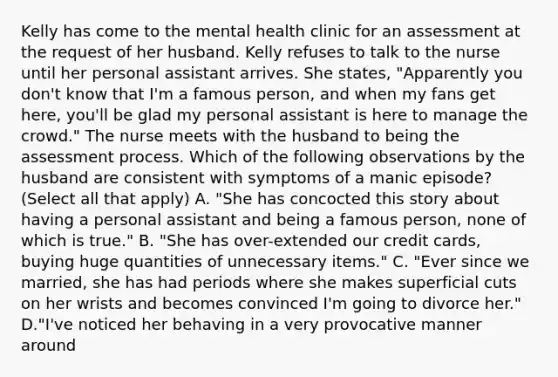 Kelly has come to the mental health clinic for an assessment at the request of her husband. Kelly refuses to talk to the nurse until her personal assistant arrives. She states, "Apparently you don't know that I'm a famous person, and when my fans get here, you'll be glad my personal assistant is here to manage the crowd." The nurse meets with the husband to being the assessment process. Which of the following observations by the husband are consistent with symptoms of a manic episode? (Select all that apply) A. "She has concocted this story about having a personal assistant and being a famous person, none of which is true." B. "She has over-extended our credit cards, buying huge quantities of unnecessary items." C. "Ever since we married, she has had periods where she makes superficial cuts on her wrists and becomes convinced I'm going to divorce her." D."I've noticed her behaving in a very provocative manner around