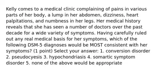 Kelly comes to a medical clinic complaining of pains in various parts of her body, a lump in her abdomen, dizziness, heart palpitations, and numbness in her legs. Her medical history reveals that she has seen a number of doctors over the past decade for a wide variety of symptoms. Having carefully ruled out any real medical basis for her symptoms, which of the following DSM-5 diagnoses would be MOST consistent with her symptoms? (1 point) Select your answer: 1. conversion disorder 2. pseudocyesis 3. hypochondriasis 4. somartic symptom disorder 5. none of the above would be appropriate