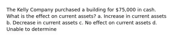 The Kelly Company purchased a building for 75,000 in cash. What is the effect on current assets? a. Increase in current assets b. Decrease in current assets c. No effect on current assets d. Unable to determine