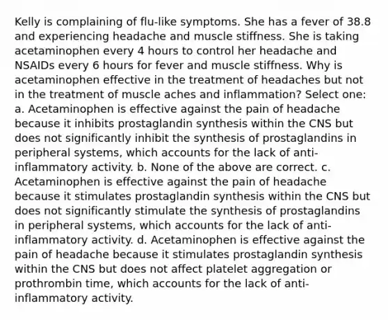 Kelly is complaining of flu-like symptoms. She has a fever of 38.8 and experiencing headache and muscle stiffness. She is taking acetaminophen every 4 hours to control her headache and NSAIDs every 6 hours for fever and muscle stiffness. Why is acetaminophen effective in the treatment of headaches but not in the treatment of muscle aches and inflammation? Select one: a. Acetaminophen is effective against the pain of headache because it inhibits prostaglandin synthesis within the CNS but does not significantly inhibit the synthesis of prostaglandins in peripheral systems, which accounts for the lack of anti-inflammatory activity. b. None of the above are correct. c. Acetaminophen is effective against the pain of headache because it stimulates prostaglandin synthesis within the CNS but does not significantly stimulate the synthesis of prostaglandins in peripheral systems, which accounts for the lack of anti-inflammatory activity. d. Acetaminophen is effective against the pain of headache because it stimulates prostaglandin synthesis within the CNS but does not affect platelet aggregation or prothrombin time, which accounts for the lack of anti-inflammatory activity.