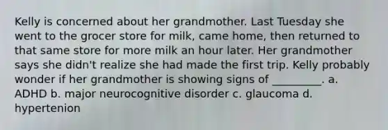 Kelly is concerned about her grandmother. Last Tuesday she went to the grocer store for milk, came home, then returned to that same store for more milk an hour later. Her grandmother says she didn't realize she had made the first trip. Kelly probably wonder if her grandmother is showing signs of _________. a. ADHD b. major neurocognitive disorder c. glaucoma d. hypertenion