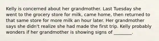 Kelly is concerned about her grandmother. Last Tuesday she went to the grocery store for milk, came home, then returned to that same store for more milk an hour later. Her grandmother says she didn't realize she had made the first trip. Kelly probably wonders if her grandmother is showing signs of ________.