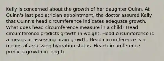 Kelly is concerned about the growth of her daughter Quinn. At Quinn's last pediatrician appointment, the doctor assured Kelly that Quinn's head circumference indicates adequate growth. What does head circumference measure in a child? Head circumference predicts growth in weight. Head circumference is a means of assessing brain growth. Head circumference is a means of assessing hydration status. Head circumference predicts growth in length.