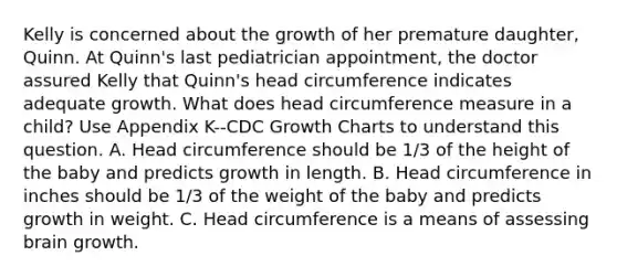 Kelly is concerned about the growth of her premature daughter, Quinn. At Quinn's last pediatrician appointment, the doctor assured Kelly that Quinn's head circumference indicates adequate growth. What does head circumference measure in a child? Use Appendix K--CDC Growth Charts to understand this question. A. Head circumference should be 1/3 of the height of the baby and predicts growth in length. B. Head circumference in inches should be 1/3 of the weight of the baby and predicts growth in weight. C. Head circumference is a means of assessing brain growth.