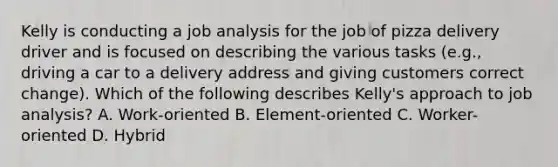 Kelly is conducting a job analysis for the job of pizza delivery driver and is focused on describing the various tasks (e.g., driving a car to a delivery address and giving customers correct change). Which of the following describes Kelly's approach to job analysis? A. Work-oriented B. Element-oriented C. Worker-oriented D. Hybrid