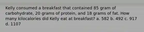 Kelly consumed a breakfast that contained 85 gram of carbohydrate, 20 grams of protein, and 18 grams of fat. How many kilocalories did Kelly eat at breakfast? a. 582 b. 492 c. 917 d. 1107