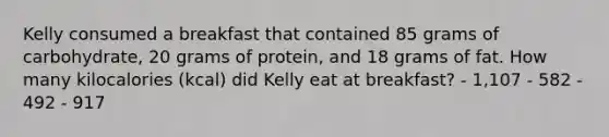 Kelly consumed a breakfast that contained 85 grams of carbohydrate, 20 grams of protein, and 18 grams of fat. How many kilocalories (kcal) did Kelly eat at breakfast? - 1,107 - 582 - 492 - 917