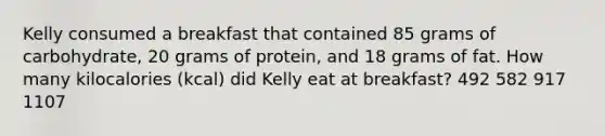 Kelly consumed a breakfast that contained 85 grams of carbohydrate, 20 grams of protein, and 18 grams of fat. How many kilocalories (kcal) did Kelly eat at breakfast? 492 582 917 1107