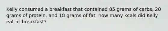 Kelly consumed a breakfast that contained 85 grams of carbs, 20 grams of protein, and 18 grams of fat. how many kcals did Kelly eat at breakfast?