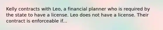 Kelly contracts with Leo, a financial planner who is required by the state to have a license. Leo does not have a license. Their contract is enforceable if...