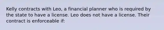 Kelly contracts with Leo, a financial planner who is required by the state to have a license. Leo does not have a license. Their contract is enforceable if: