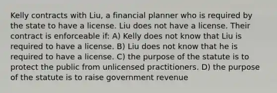 Kelly contracts with Liu, a financial planner who is required by the state to have a license. Liu does not have a license. Their contract is enforceable if: A) Kelly does not know that Liu is required to have a license. B) Liu does not know that he is required to have a license. C) the purpose of the statute is to protect the public from unlicensed practitioners. D) the purpose of the statute is to raise government revenue